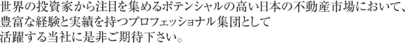 世界の投資家から注目を集めるポテンシャルの高い日本の不動産市場において、豊富な経験と実績を持つプロフェッショナル集団として活躍する当社に是非ご期待下さい。